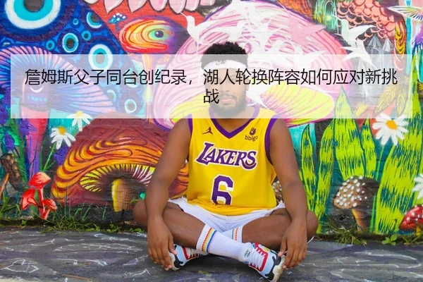 詹姆斯父子同台创纪录，湖人轮换阵容如何应对新挑战