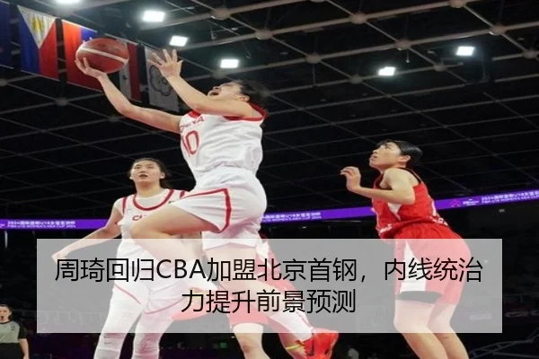 周琦回归CBA加盟北京首钢，内线统治力提升前景预测