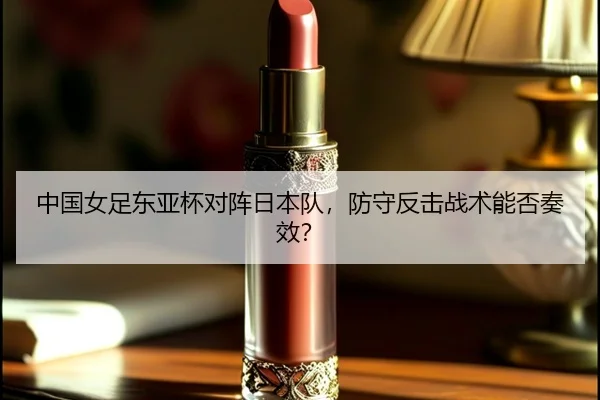 中国女足东亚杯对阵日本队，防守反击战术能否奏效？