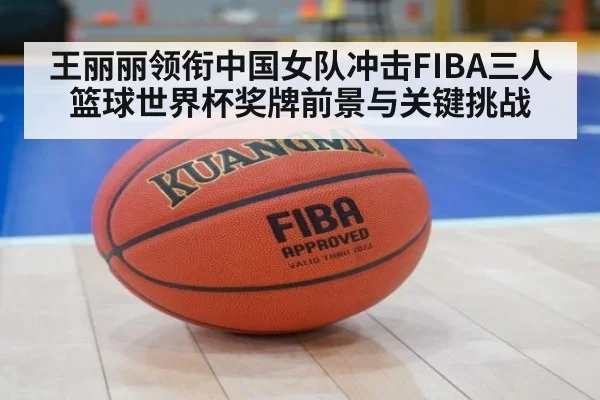 王丽丽领衔中国女队冲击FIBA三人篮球世界杯奖牌前景与关键挑战